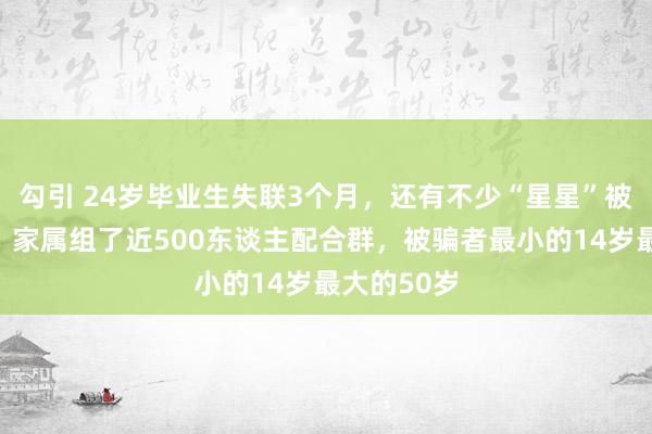 勾引 24岁毕业生失联3个月，还有不少“星星”被骗去缅甸，家属组了近500东谈主配合群，被骗者最小的14岁最大的50岁