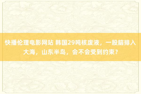 快播伦理电影网站 韩国29吨核废液，一股脑排入大海，山东半岛，会不会受到约束？