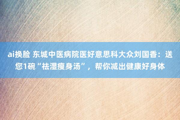 ai换脸 东城中医病院医好意思科大众刘国香：送您1碗“祛湿瘦身汤”，帮你减出健康好身体