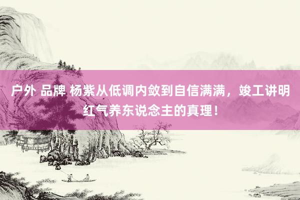 户外 品牌 杨紫从低调内敛到自信满满，竣工讲明红气养东说念主的真理！