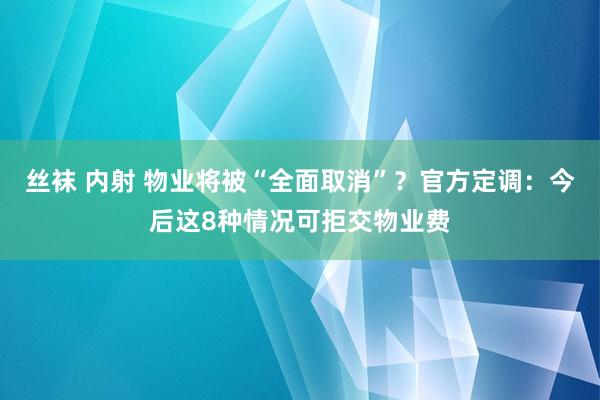 丝袜 内射 物业将被“全面取消”？官方定调：今后这8种情况可拒交物业费