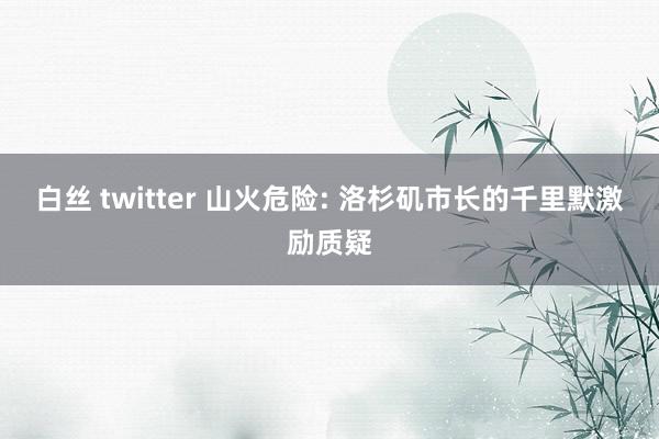 白丝 twitter 山火危险: 洛杉矶市长的千里默激励质疑