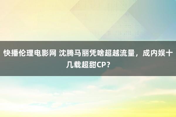 快播伦理电影网 沈腾马丽凭啥超越流量，成内娱十几载超甜CP？