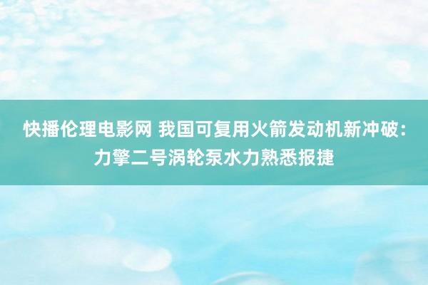 快播伦理电影网 我国可复用火箭发动机新冲破：力擎二号涡轮泵水力熟悉报捷