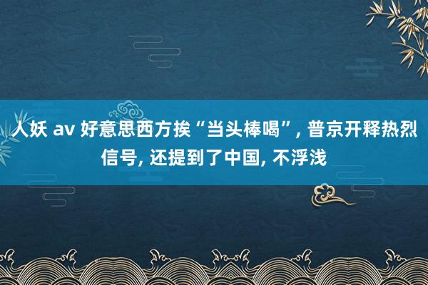 人妖 av 好意思西方挨“当头棒喝”， 普京开释热烈信号， 还提到了中国， 不浮浅