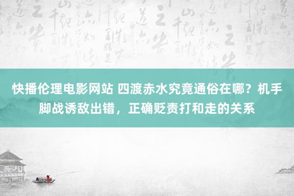 快播伦理电影网站 四渡赤水究竟通俗在哪？机手脚战诱敌出错，正确贬责打和走的关系