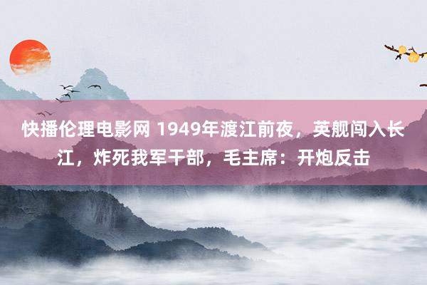 快播伦理电影网 1949年渡江前夜，英舰闯入长江，炸死我军干部，毛主席：开炮反击