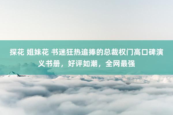 探花 姐妹花 书迷狂热追捧的总裁权门高口碑演义书册，好评如潮，全网最强