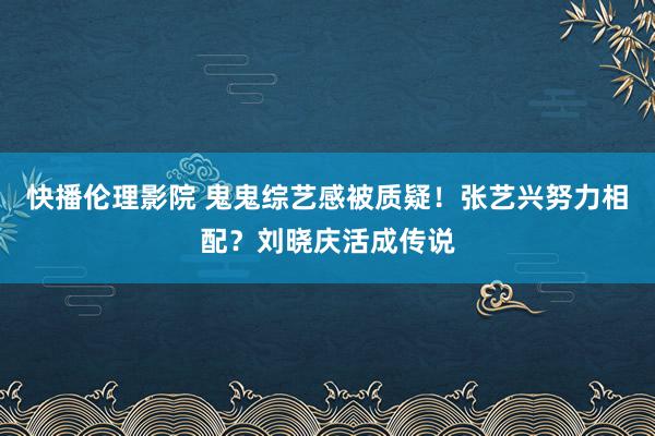 快播伦理影院 鬼鬼综艺感被质疑！张艺兴努力相配？刘晓庆活成传说