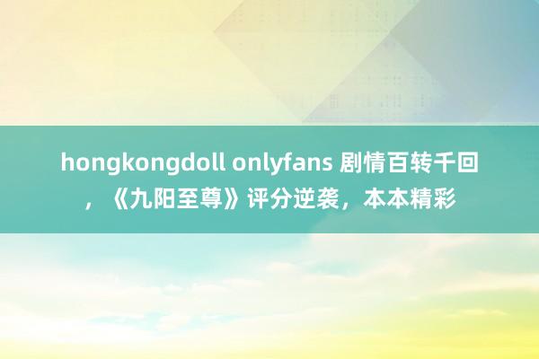 hongkongdoll onlyfans 剧情百转千回，《九阳至尊》评分逆袭，本本精彩