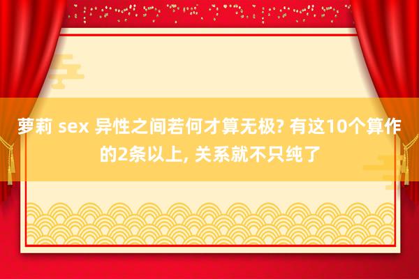 萝莉 sex 异性之间若何才算无极? 有这10个算作的2条以上， 关系就不只纯了